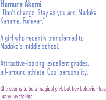 Don't change. Stay as you are. Madoka Kaname. Forever. A girl who recently transferred to Madoka's middle school.