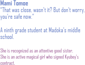 That was close wasn't it? But don't worry you're safe now. A ninth grade student ata Madoka's middle school. She is recognized as an attentive good sister. She is an active magical girl who signed Kyubey's contract.